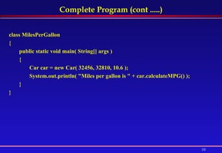 Complete Program (cont .....) class MilesPerGallon  {  public static void main( String[] args )  {  Car car = new Car( 32456, 32810, 10.6 );  System.out.println( "Miles per gallon is " + car.calculateMPG() );  } } 