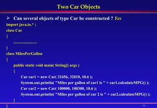 Two Car Objects Can several objects of type Car be constructed ?   Yes import java.io.* ; class Car  { ....................... } class MilesPerGallon  {  public static void main( String[] args )  {  Car car1 = new Car( 32456, 32810, 10.6 );  System.out.println( "Miles per gallon of car1 is " + car1.calculateMPG() );  Car car2 = new Car( 100000, 100300, 10.6 );  System.out.println( "Miles per gallon of car 2 is " + car2.calculateMPG() );   } } 
