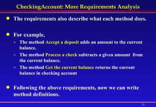 CheckingAccount: More Requirements Analysis The requirements also describe what each method does.  For example,  The method  Accept a deposit  adds an amount to the current balance. The method  Process a check  subtracts a given amount  from the current balance. The method  Get the current balance  returns the current balance in checking account Following the above requirements, now we can write method definitions. 