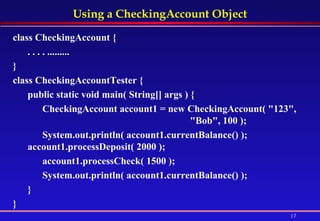 Using a CheckingAccount Object class CheckingAccount {  . . . . ......... }  class CheckingAccountTester {  public static void main( String[] args ) {  CheckingAccount account1 = new CheckingAccount( "123",  "Bob", 100 );  System.out.println( account1.currentBalance() );  account1.processDeposit( 2000 );  account1.processCheck( 1500 );  System.out.println( account1.currentBalance() ); } }   