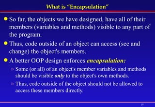 What is “Encapsulation” So far, the objects we have designed, have all of their members (variables and methods) visible to any part of the program. Thus, code outside of an object can access (see and change) the object's members. A better OOP design enforces  encapsulation: Some (or all) of an object's member variables and methods should be visible  only  to the object's own methods. Thus, code outside of the object should not be allowed to access these members directly. 