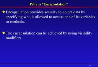 Why is “Encapsulation” Encapsulation provides security to object data by specifying who is allowed to access one of its variables or methods. The encapsulation can be achieved by using visibility modifiers. 