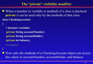 The “private” visibility modifier When a member (a variable or method) of a class is declared  private  it can be used only by the methods of that class.  class CheckingAccount  {  // instance variables   private  String accountNumber;    private  String accountHolder;    private  int balance;  .................. }   Now only the methods of a CheckingAccount object can access the values in accountNumber, accountHolder, and balance.  
