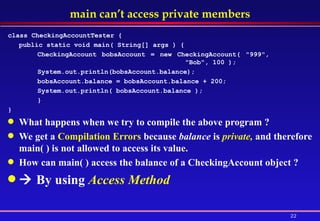 main can’t access private members class CheckingAccountTester { public static void main( String[] args ) {  CheckingAccount bobsAccount = new CheckingAccount( "999",  "Bob", 100 );  System.out.println(bobsAccount.balance); bobsAccount.balance = bobsAccount.balance + 200; System.out.println( bobsAccount.balance );  } } What happens when we try to compile the above program ? We get a  Compilation Errors  because  balance  is  private,  and therefore main( ) is not allowed to access its value. How can main( ) access the balance of a CheckingAccount object ?     By using  Access Method  
