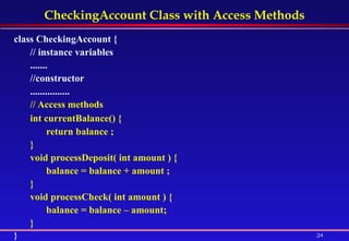 CheckingAccount Class with Access Methods class CheckingAccount {  // instance variables  .......  //constructor  ................ // Access methods   int currentBalance() {  return balance ;  }  void processDeposit( int amount ) {  balance = balance + amount ;  }  void processCheck( int amount ) {  balance = balance – amount; } } 