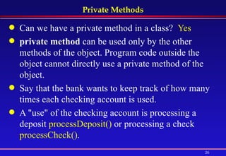 Private Methods Can we have a private method in a class?  Yes private method  can be used only by the other methods of the object. Program code outside the object cannot directly use a private method of the object.  Say that the bank wants to keep track of how many times each checking account is used.  A "use" of the checking account is processing a deposit  processDeposit()  or processing a check  processCheck() . 