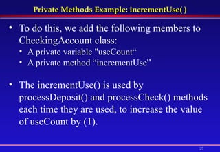 Private Methods Example: incrementUse( ) To do this, we add the following members to CheckingAccount class:   A private variable "useCount“ A private method “incrementUse” The incrementUse() is used by processDeposit() and processCheck() methods each time they are used, to increase the value of useCount by (1). 