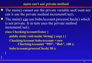main can’t use private method The main() cannot use the private variable useCount nor can it use the private method incrementUse().  The main()  can  use bobsAccount.processCheck() which is not private. It in turn uses the private method incrementUse(). class CheckingAccountTester {  public static void main( String[ ] args ) {  CheckingAccount bobsAccount = new  CheckingAccount( "999", "Bob", 100 ); bobsAccount.processCheck( 50 );  } }  