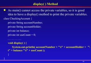 display( ) Method As main() cannot access the private variables, so it is good idea to have a display() method to print the private variables.  class CheckingAccount {  private String accountNumber; private String accountHolder; private int balance;  private int useCount = 0; . . . . . . . . . .  void display( ) {  System.out.println( accountNumber + "\t" + accountHolder +  "\t" + balance "\t" + useCount );   }  }  