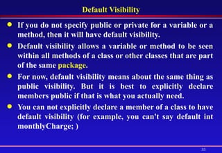 Default Visibility If you do not specify public or private for a variable or a method, then it will have default visibility.  Default visibility allows a variable or method to be seen within all methods of a class or other classes that are part of the same  package .  For now, default visibility means about the same thing as public visibility. But it is best to explicitly declare members public if that is what you actually need.  You can not explicitly declare a member of a class to have default visibility (for example, you can't say default int monthlyCharge; )   