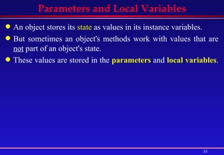 Parameters and Local Variables An object stores its  state  as values in its instance variables. But sometimes an object's methods work with values that are  not  part of an object's state. These values are stored in the  parameters  and  local variables .  