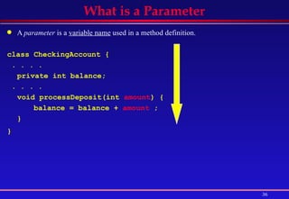 A  parameter  is a  variable name  used in a method definition. class CheckingAccount { . . . .  private int balance; . . . .  void processDeposit(int  amount ) { balance = balance +  amount  ;  } }   What is a Parameter 