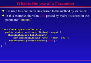 What is the use of a Parameter It is used to store the values passed to the method by its callers. In this example, the value  200  passed by main() is stored in the parameter “ amount” class CheckingAccountTester { public static void main(String[] args) {  CheckingAccount bobsAccount=  new CheckingAccount("999", "Bob", 100 );  bobsAccount.processDeposit(  200  ); } }   