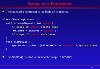 Scope of a Parameter The scope of a parameter is the body of its method.   class CheckingAccount { void processDeposit(int  amount ) {  // scope of  amount  starts here   balance = balance +  amount  ;  // scope of  amount  ends here   }  void display() { System.out.println(balance+"\t"+  amount ;  //syntax error  }  }   The  display()  method is outside the scope of  amount . 