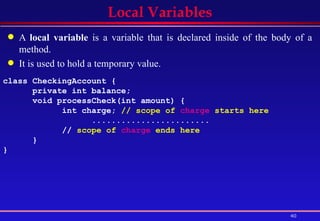 Local Variables A  local variable  is a variable that is declared inside of the body of a method.  It is used to hold a temporary value. class CheckingAccount {  private int balance;  void processCheck(int amount) { int charge;  // scope of  charge  starts here  ........................   //  scope of  charge  ends here   } } 