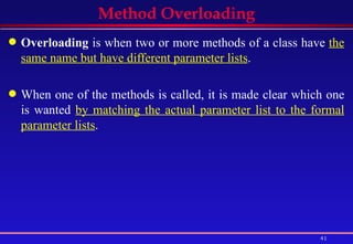 Method Overloading Overloading  is when two or more methods of a class have  the same name but have different parameter lists .  When one of the methods is called, it is made clear which one is wanted  by matching the actual parameter list to the formal parameter lists .  