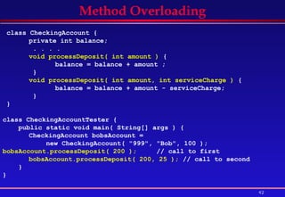 Method Overloading class CheckingAccount { private int balance;   . . . .  void processDeposit( int amount )  { balance = balance + amount ;   }  void processDeposit( int amount, int serviceCharge )  {  balance = balance + amount - serviceCharge;   } }  class CheckingAccountTester { public static void main( String[] args ) {  CheckingAccount bobsAccount =  new CheckingAccount( "999", "Bob", 100 );  bobsAccount.processDeposit( 200 );  // call to first bobsAccount.processDeposit( 200, 25 );  // call to second  } } 