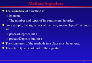 Method Signature The  signature  of a method is:  Its name.  The number and types of its parameters, in order.  For example, the signatures of the two  processDeposit  methods are:  processDeposit( int )  processDeposit( int, int )  The signatures of the methods in a class must be unique.  The return type is not part of the signature 