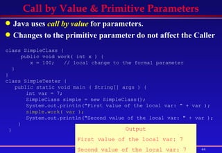 Call by Value & Primitive Parameters Java uses  call by value  for parameters. Changes to the primitive parameter do not affect the Caller class SimpleClass {  public void work( int x ) {  x = 100;  // local change to the formal parameter  } }  class SimpleTester {  public static void main ( String[] args ) {  int var = 7;  SimpleClass simple = new SimpleClass();  System.out.println("First value of the local var: " + var );  simple.work( var );   System.out.println("Second value of the local var: " + var );  } }  Output First value of the local var: 7 Second value of the local var: 7 