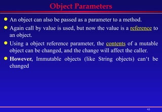 Object Parameters An object can also be passed as a parameter to a method. Again call by value is used, but now the value is a  reference  to an object. Using a object reference parameter, the  contents  of a mutable object can be changed, and the change will affect the caller.  However,  Immutable objects (like String objects) can‘t be changed  