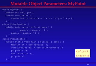class MyPoint {  public int x=3, y=5 ;  public void print() {  System.out.println("x = " + x + "; y = " + y );  } }  class PointDoubler { public void twice( MyPoint parm ) { parm.x = parm.x * 2 ; parm.y = parm.y * 2 ; } }  class PointTester {  public static void main ( String[ ] args ) {  MyPoint pt = new MyPoint( );  PointDoubler dbl = new PointDoubler( ); pt.print( ); dbl.twice( pt ); pt.print(); } }   Mutable Object Parameters: MyPoint x = 3; y = 5 x = 6; y = 10 