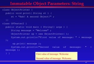 class ObjectPrinter {  public void print( String st ) {  st = "Hah! A second Object!" ;  }}  class OPTester2 {  public static void main ( String[] args ) {  String message = “Welcome" ;  ObjectPrinter op = new ObjectPrinter( );  System.out.println("First value of message: " + message );   op.print( message );  System.out.println("Second value of message: " + message ); } }  Immutable Object Parameters: String First value of message: Welcome Second value of message: Welcome 