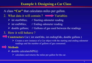 Example 1: Designing a Car Class A class  “Car”  that calculates miles per gallon.   What data it will contain ?  Variables int startMiles;      // Starting odometer reading  int endMiles;       // Ending odometer reading  double gallons;    // Gallons of gas used between the readings  How it will behave ? Constructors   Car ( int startOdo, int endingOdo, double gallons )  Creates a new instance of a Car object with the starting and ending odometer readings and the number of gallons of gas consumed.  Methods double calculateMPG()   calculates and returns the miles per gallon for the car.  