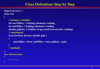 Class Definition: Step by Step import java.io.* ; class Car  {  // instance variables int startMiles; // Stating odometer reading  int endMiles; // Ending odometer reading  double gallons; // Gallons of gas used between the readings  // constructor  Car( int first, int last, double gals )  {  startMiles = first; endMiles = last; gallons = gals;  }  // methods  }   class MilesPerGallon  {  .................... } 