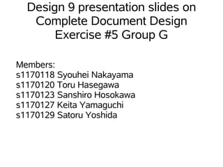 Design 9 presentation slides on
   Complete Document Design
       Exercise #5 Group G

Members:
s1170118 Syouhei Nakayama
s1170120 Toru Hasegawa
s1170123 Sanshiro Hosokawa
s1170127 Keita Yamaguchi
s1170129 Satoru Yoshida
 