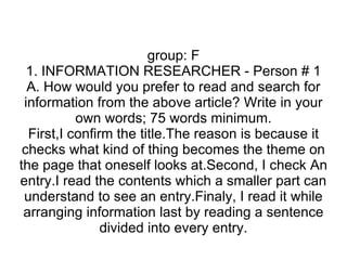 group: F 1. INFORMATION RESEARCHER - Person # 1 A. How would you prefer to read and search for information from the above article? Write in your own words; 75 words minimum. First,I confirm the title.The reason is because it checks what kind of thing becomes the theme on the page that oneself looks at.Second, I check An entry.I read the contents which a smaller part can understand to see an entry.Finaly, I read it while arranging information last by reading a sentence divided into every entry. 