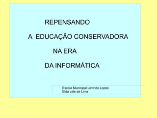 
      
       
       
       REPENSANDO 
       
       A  EDUCAÇÃO CONSERVADORA 
       
       NA ERA 
       
       DA INFORMÁTICA 
       
       
       
       
      
     
      
       Escola Municipal Levindo Lopes 
       Elda vale de Lima 
      
     