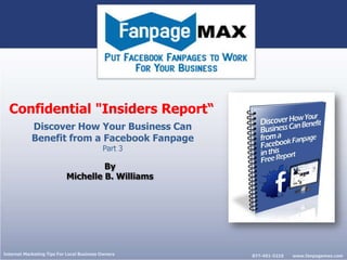 Confidential "Insiders Report“
            Discover How Your Business Can
            Benefit from a Facebook Fanpage
                                           Part 3

                                    By
                           Michelle B. Williams




Internet Marketing Tips For Local Business Owners   877-491-5210   www.fanpagemax.com
 