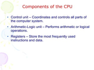 Components of the CPU Control unit – Coordinates and controls all parts of the computer system. Arithmetic-Logic unit – Performs arithmetic or logical operations. Registers – Store the most frequently used instructions and data. 