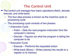 The Control Unit The control unit manages four basic operations (fetch, decode, execute, and write-back) The four-step process is known as the machine cycle or processing cycle The processing cycle consists of two phases: Instruction Cycle Fetch – Gets the next program instruction from the computer’s memory Decode – Figures out what the program is telling the computer to do Execution Cycle Execute – Performs the requested action Write-back (Store) – Writes (stores) the results to a register or to memory 