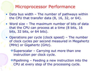Microprocessor Performance Data bus width – The number of pathways within the CPU that transfer data (8, 16, 32, or 64). Word size – The maximum number of bits of data that the CPU can process at a time (8 bits, 16 bits, 32 bits, or 64 bits). Operations per cycle (clock speed) – The number of clock cycles per second measured in Megahertz (MHz) or Gigahertz (GHz). Superscalar – Carrying out more than one instruction per clock cycle. Pipelining – Feeding a new instruction into the CPU at every step of the processing cycle. 