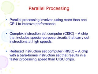 Parallel Processing Parallel processing involves using more than one CPU to improve performance. Complex instruction set computer (CISC) – A chip that includes special-purpose circuits that carry out instructions at high speeds. Reduced instruction set computer (RISC) – A chip with a bare-bones instruction set that results in a faster processing speed than CISC chips. 