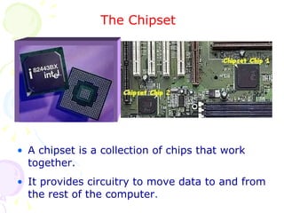 The Chipset A chipset is a collection of chips that work together. It provides circuitry to move data to and from the rest of the computer . 
