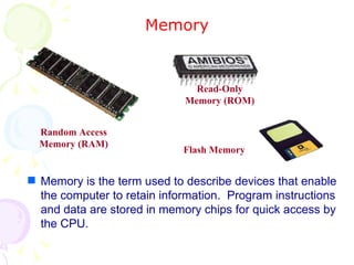 Memory Memory is the term used to describe devices that enable the computer to retain information.  Program instructions and data are stored in memory chips for quick access by the CPU. Random Access Memory (RAM) Read-Only Memory (ROM) Flash Memory 