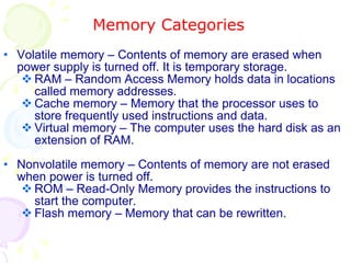 Memory Categories Volatile memory – Contents of memory are erased when power supply is turned off. It is temporary storage. RAM – Random Access Memory holds data in locations called memory addresses. Cache memory – Memory that the processor uses to store frequently used instructions and data. Virtual memory – The computer uses the hard disk as an extension of RAM. Nonvolatile memory – Contents of memory are not erased when power is turned off.  ROM – Read-Only Memory provides the instructions to start the computer. Flash memory – Memory that can be rewritten. 