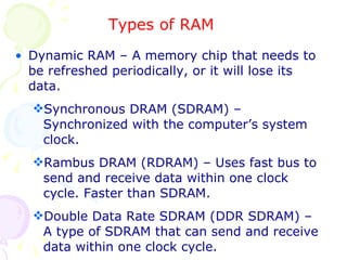 Types of RAM Dynamic RAM – A memory chip that needs to be refreshed periodically, or it will lose its data. Synchronous DRAM (SDRAM) – Synchronized with the computer’s system clock. Rambus DRAM (RDRAM) – Uses fast bus to send and receive data within one clock cycle. Faster than SDRAM. Double Data Rate SDRAM (DDR SDRAM) – A type of SDRAM that can send and receive data within one clock cycle. 