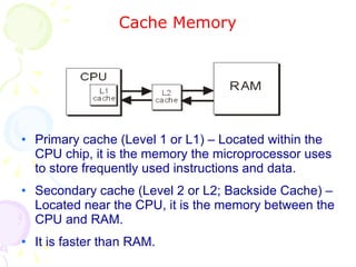 Cache Memory Primary cache (Level 1 or L1) – Located within the CPU chip, it is the memory the microprocessor uses to store frequently used instructions and data. Secondary cache (Level 2 or L2; Backside Cache) – Located near the CPU, it is the memory between the CPU and RAM. It is faster than RAM. 