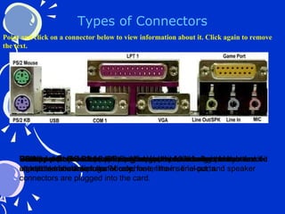 Types of Connectors PS/2 port  (keyboard port) – Special serial port to connect keyboard. Universal Serial Bus  (USB) – Allows up to 127 devices to be connected at a time. Serial port  – Data flows in a series of pulses, one after another one bit at a time; slow data transfer rate. Parallel port  – Data flows through eight wires allowing the transfer of eight bits of data simultaneously; faster than serial ports. VGA connector  – A 15 pin connector used for monitors Game port  – A connector for high speed access for graphics-intensive interaction. Sound card connectors – Also called jacks, sound card connectors accept stereo mini-plugs. Microphone, line-in, line-out, and speaker connectors are plugged into the card. Point and click on a connector below to view information about it. Click again to remove the text. 