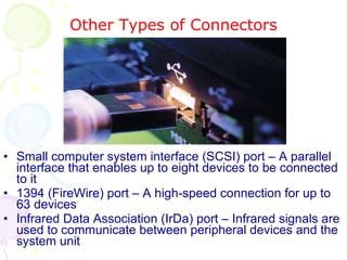 Other Types of Connectors Small computer system interface (SCSI) port – A parallel interface that enables up to eight devices to be connected to it 1394 (FireWire) port – A high-speed connection for up to 63 devices Infrared Data Association (IrDa) port – Infrared signals are used to communicate between peripheral devices and the system unit 
