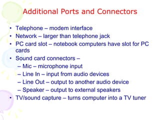 Additional Ports and Connectors Telephone – modem interface Network – larger than telephone jack PC card slot – notebook computers have slot for PC cards Sound card connectors –  Mic – microphone input Line In – input from audio devices Line Out – output to another audio device Speaker – output to external speakers TV/sound capture – turns computer into a TV tuner 
