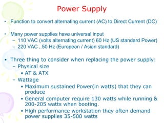 Power Supply Function to convert alternating current (AC) to Direct Current (DC) Many power supplies have universal input 110 VAC (volts alternating current) 60 Hz (US standard Power) 220 VAC , 50 Hz (European / Asian standard) Three thing to consider when replacing the power supply: Physical size  AT & ATX Wattage Maximum sustained Power(in watts) that they can produce General computer require 130 watts while running &  200-205 watts when booting. High performance workstation they often demand power supplies 35-500 watts 
