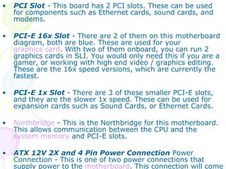 PCI Slot  - This board has 2 PCI slots. These can be used for components such as Ethernet cards, sound cards, and modems.  PCI-E 16x Slot  - There are 2 of them on this motherboard diagram, both are blue. These are used for your  graphics card . With two of them onboard, you can run 2 graphics cards in SLI. You would only need this if you are a gamer, or working with high end video / graphics editing. These are the 16x speed versions, which are currently the fastest.  PCI-E 1x Slot  - There are 3 of these smaller PCI-E slots, and they are the slower 1x speed. These can be used for expansion cards such as Sound Cards, or Ethernet Cards.  Northbridge  - This is the Northbridge for this motherboard. This allows communication between the CPU and the  system memory  and PCI-E slots.  ATX 12V 2X and 4 Pin Power Connection  Power Connection - This is one of two power connections that supply power to the  motherboard . This connection will come from your Power Supply.  
