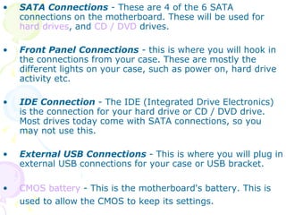 SATA Connections  - These are 4 of the 6 SATA connections on the motherboard. These will be used for  hard drives , and  CD / DVD  drives.  Front Panel Connections  - this is where you will hook in the connections from your case. These are mostly the different lights on your case, such as power on, hard drive activity etc.  IDE Connection  - The IDE (Integrated Drive Electronics) is the connection for your hard drive or CD / DVD drive. Most drives today come with SATA connections, so you may not use this.  External USB Connections  - This is where you will plug in external USB connections for your case or USB bracket.  CMOS battery  - This is the motherboard's battery. This is used to allow the CMOS to keep its settings.   