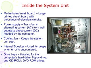 Inside the System Unit Motherboard (mainboard) – Large printed circuit board with thousands of electrical circuits. Power supply – Transforms alternating current (AC) from wall outlets to direct current (DC) needed by the computer. Cooling fan – Keeps the system unit cool. Internal Speaker – Used for beeps when error is encountered. Drive bays – Housing for the computer’s hard drive, floppy drive, and CD-ROM / DVD-ROM drives. 