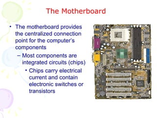 The Motherboard The motherboard provides the centralized connection point for the computer’s components Most components are integrated circuits (chips) Chips carry electrical current and contain electronic switches or transistors 