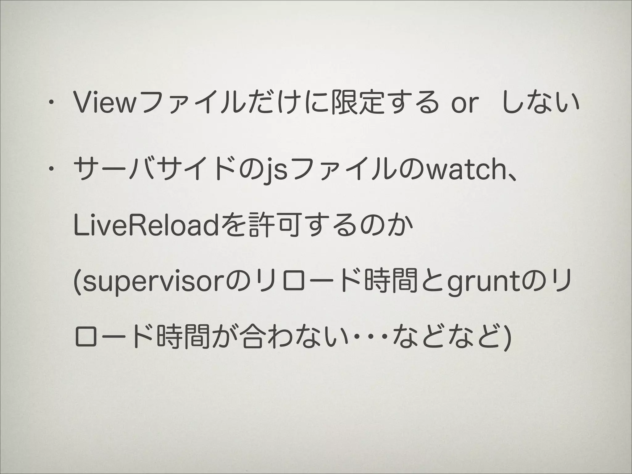 • Viewファイルだけに限定する or しない
• サーバサイドのjsファイルのwatch、
LiveReloadを許可するのか
(supervisorのリロード時間とgruntのリ
ロード時間が合わない･･･などなど)
 